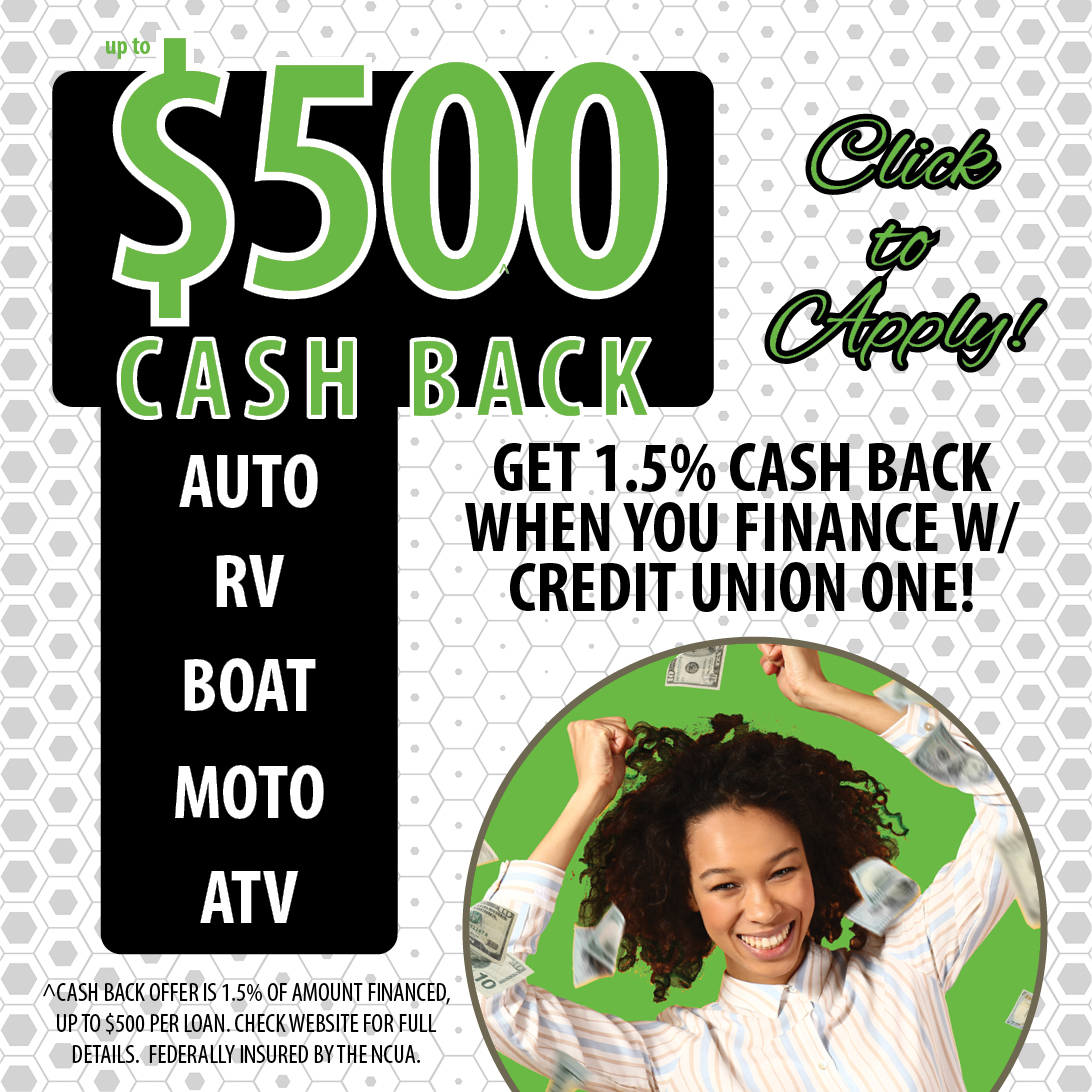 up to $500.00 cash back on auto, RV, boat, motocrycle, and atv loans. Get 1.5% cash back when you finance with credit union one. Cash back offer is 1.5% of amount financed, up to $500 per loan. Check website for full details. Federally insured by the NCUA.